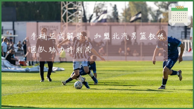 李楠正式解禁，加盟北汽男篮教练团队助力许利民