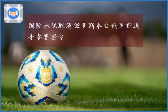 国际泳联取消俄罗斯和白俄罗斯选手参赛禁令