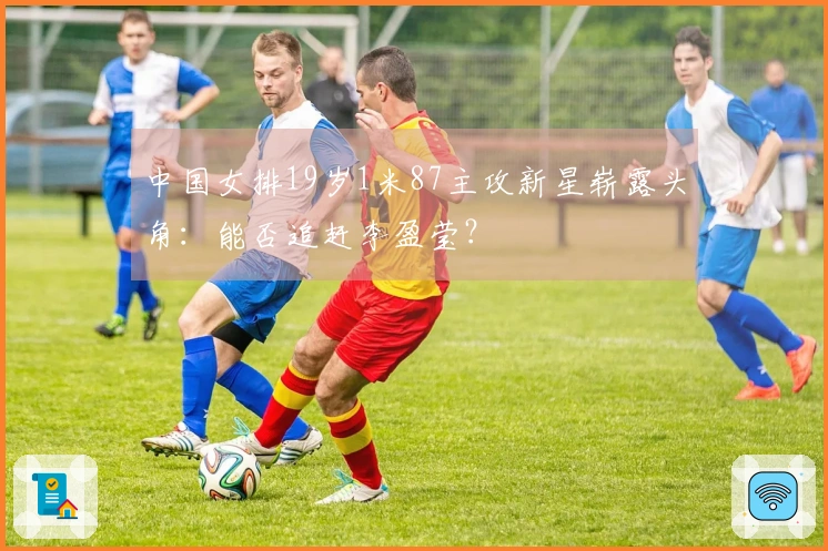 中国女排19岁1米87主攻新星崭露头角：能否追赶李盈莹？