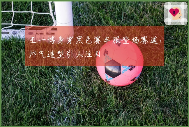 王一博身穿黑色赛车服登场赛道，帅气造型引人注目