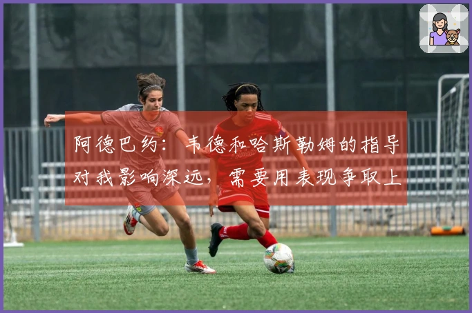 阿德巴约：韦德和哈斯勒姆的指导对我影响深远，需要用表现争取上场机会