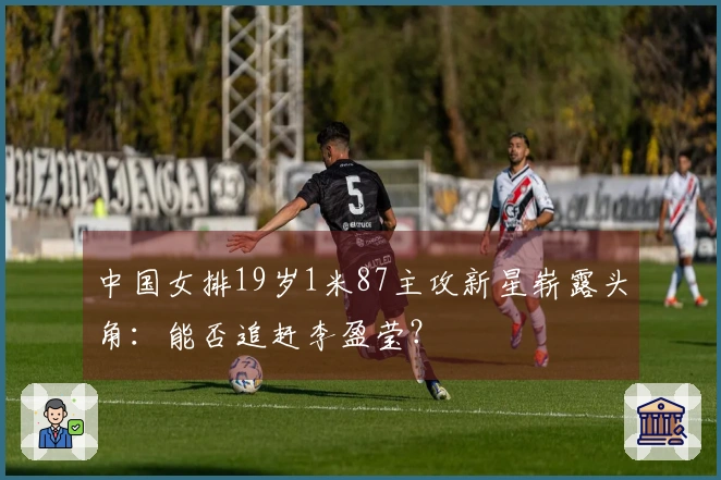 中国女排19岁1米87主攻新星崭露头角：能否追赶李盈莹？