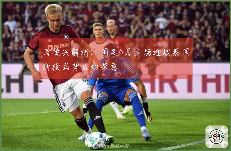 马德兴解析：国足6月主场迎战泰国新模式背后的深意