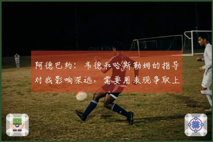 阿德巴约：韦德和哈斯勒姆的指导对我影响深远，需要用表现争取上场机会