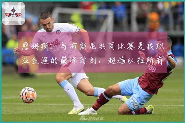 詹姆斯：与布朗尼共同比赛是我职业生涯的巅峰时刻，超越以往所有成就